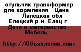 стульчик трансформер для кормления › Цена ­ 950 - Липецкая обл., Елецкий р-н, Елец г. Дети и материнство » Мебель   